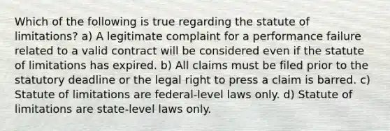 Which of the following is true regarding the statute of limitations? a) A legitimate complaint for a performance failure related to a valid contract will be considered even if the statute of limitations has expired. b) All claims must be filed prior to the statutory deadline or the legal right to press a claim is barred. c) Statute of limitations are federal-level laws only. d) Statute of limitations are state-level laws only.