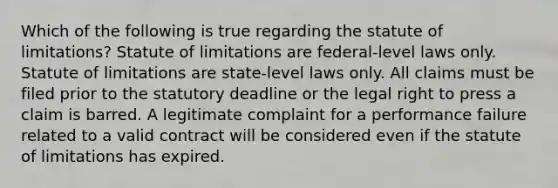 Which of the following is true regarding the statute of limitations? Statute of limitations are federal-level laws only. Statute of limitations are state-level laws only. All claims must be filed prior to the statutory deadline or the legal right to press a claim is barred. A legitimate complaint for a performance failure related to a valid contract will be considered even if the statute of limitations has expired.