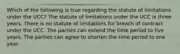 Which of the following is true regarding the statute of limitations under the UCC? The statute of limitations under the UCC is three years. There is no statute of limitations for breach of contract under the UCC. The parties can extend the time period to five years. The parties can agree to shorten the time period to one year.