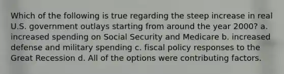 Which of the following is true regarding the steep increase in real U.S. government outlays starting from around the year 2000? a. increased spending on Social Security and Medicare b. increased defense and military spending c. fiscal policy responses to the Great Recession d. All of the options were contributing factors.