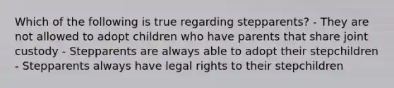 Which of the following is true regarding stepparents? - They are not allowed to adopt children who have parents that share joint custody - Stepparents are always able to adopt their stepchildren - Stepparents always have legal rights to their stepchildren