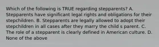 Which of the following is TRUE regarding stepparents? A. Stepparents have significant legal rights and obligations for their stepchildren. B. Stepparents are legally allowed to adopt their stepchildren in all cases after they marry the child s parent. C. The role of a stepparent is clearly defined in American culture. D. None of the above