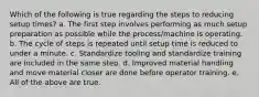 Which of the following is true regarding the steps to reducing setup times? a. The first step involves performing as much setup preparation as possible while the process/machine is operating. b. The cycle of steps is repeated until setup time is reduced to under a minute. c. Standardize tooling and standardize training are included in the same step. d. Improved material handling and move material closer are done before operator training. e. All of the above are true.