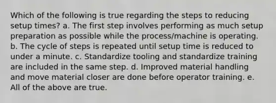 Which of the following is true regarding the steps to reducing setup times? a. The first step involves performing as much setup preparation as possible while the process/machine is operating. b. The cycle of steps is repeated until setup time is reduced to under a minute. c. Standardize tooling and standardize training are included in the same step. d. Improved material handling and move material closer are done before operator training. e. All of the above are true.