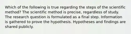 Which of the following is true regarding the steps of the scientific method? The scientific method is precise, regardless of study. The research question is formulated as a final step. Information is gathered to prove the hypothesis. Hypotheses and findings are shared publicly.