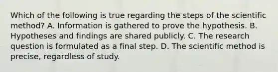 Which of the following is true regarding the steps of the scientific method? A. Information is gathered to prove the hypothesis. B. Hypotheses and findings are shared publicly. C. The research question is formulated as a final step. D. The scientific method is precise, regardless of study.