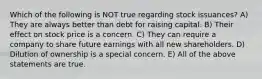 Which of the following is NOT true regarding stock issuances? A) They are always better than debt for raising capital. B) Their effect on stock price is a concern. C) They can require a company to share future earnings with all new shareholders. D) Dilution of ownership is a special concern. E) All of the above statements are true.