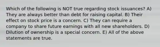 Which of the following is NOT true regarding stock issuances? A) They are always better than debt for raising capital. B) Their effect on stock price is a concern. C) They can require a company to share future earnings with all new shareholders. D) Dilution of ownership is a special concern. E) All of the above statements are true.