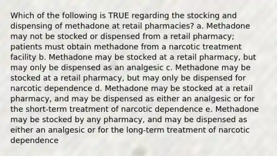 Which of the following is TRUE regarding the stocking and dispensing of methadone at retail pharmacies? a. Methadone may not be stocked or dispensed from a retail pharmacy; patients must obtain methadone from a narcotic treatment facility b. Methadone may be stocked at a retail pharmacy, but may only be dispensed as an analgesic c. Methadone may be stocked at a retail pharmacy, but may only be dispensed for narcotic dependence d. Methadone may be stocked at a retail pharmacy, and may be dispensed as either an analgesic or for the short-term treatment of narcotic dependence e. Methadone may be stocked by any pharmacy, and may be dispensed as either an analgesic or for the long-term treatment of narcotic dependence