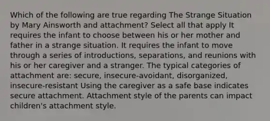 Which of the following are true regarding The Strange Situation by Mary Ainsworth and attachment? Select all that apply It requires the infant to choose between his or her mother and father in a strange situation. It requires the infant to move through a series of introductions, separations, and reunions with his or her caregiver and a stranger. The typical categories of attachment are: secure, insecure-avoidant, disorganized, insecure-resistant Using the caregiver as a safe base indicates secure attachment. Attachment style of the parents can impact children's attachment style.