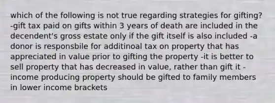 which of the following is not true regarding strategies for gifting? -gift tax paid on gifts within 3 years of death are included in the decendent's gross estate only if the gift itself is also included -a donor is responsbile for additinoal tax on property that has appreciated in value prior to gifting the property -it is better to sell property that has decreased in value, rather than gift it -income producing property should be gifted to family members in lower income brackets