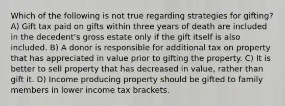 Which of the following is not true regarding strategies for gifting? A) Gift tax paid on gifts within three years of death are included in the decedent's gross estate only if the gift itself is also included. B) A donor is responsible for additional tax on property that has appreciated in value prior to gifting the property. C) It is better to sell property that has decreased in value, rather than gift it. D) Income producing property should be gifted to family members in lower income tax brackets.