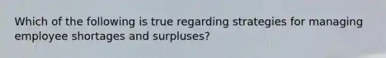 Which of the following is true regarding strategies for managing employee shortages and surpluses?