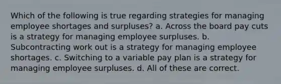 Which of the following is true regarding strategies for managing employee shortages and surpluses? a. Across the board pay cuts is a strategy for managing employee surpluses. b. Subcontracting work out is a strategy for managing employee shortages. c. Switching to a variable pay plan is a strategy for managing employee surpluses. d. All of these are correct.