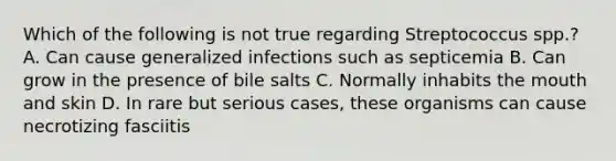 Which of the following is not true regarding Streptococcus spp.? A. Can cause generalized infections such as septicemia B. Can grow in the presence of bile salts C. Normally inhabits the mouth and skin D. In rare but serious cases, these organisms can cause necrotizing fasciitis