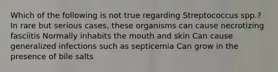 Which of the following is not true regarding Streptococcus spp.? In rare but serious cases, these organisms can cause necrotizing fasciitis Normally inhabits the mouth and skin Can cause generalized infections such as septicemia Can grow in the presence of bile salts