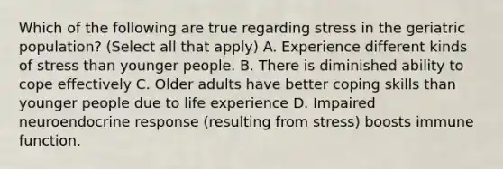 Which of the following are true regarding stress in the geriatric population? (Select all that apply) A. Experience different kinds of stress than younger people. B. There is diminished ability to cope effectively C. Older adults have better coping skills than younger people due to life experience D. Impaired neuroendocrine response (resulting from stress) boosts immune function.