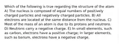 Which of the following is true regarding the structure of the atom A) The nucleus is composed of equal numbers of positively charged particles and negatively charged particles. B) All electrons are located at the same distance from the nucleus. C) Most of the mass of an atom is due to its protons and neutrons. D) Neutrons carry a negative charge. E) In small elements, such as carbon, electrons have a positive charge; in larger elements, such as barium, electrons have a negative charge.