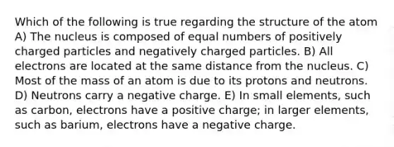 Which of the following is true regarding the structure of the atom A) The nucleus is composed of equal numbers of positively charged particles and negatively charged particles. B) All electrons are located at the same distance from the nucleus. C) Most of the mass of an atom is due to its protons and neutrons. D) Neutrons carry a negative charge. E) In small elements, such as carbon, electrons have a positive charge; in larger elements, such as barium, electrons have a negative charge.