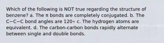 Which of the following is NOT true regarding the structure of benzene? a. The π bonds are completely conjugated. b. The C−C−C bond angles are 120∘ c. The hydrogen atoms are equivalent. d. The carbon-carbon bonds rapidly alternate between single and double bonds.