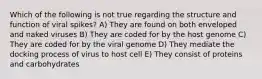 Which of the following is not true regarding the structure and function of viral spikes? A) They are found on both enveloped and naked viruses B) They are coded for by the host genome C) They are coded for by the viral genome D) They mediate the docking process of virus to host cell E) They consist of proteins and carbohydrates
