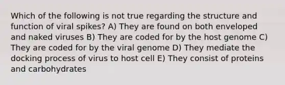 Which of the following is not true regarding the structure and function of viral spikes? A) They are found on both enveloped and naked viruses B) They are coded for by the host genome C) They are coded for by the viral genome D) They mediate the docking process of virus to host cell E) They consist of proteins and carbohydrates