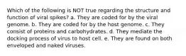 Which of the following is NOT true regarding the structure and function of viral spikes? a. They are coded for by the viral genome. b. They are coded for by the host genome. c. They consist of proteins and carbohydrates. d. They mediate the docking process of virus to host cell. e. They are found on both enveloped and naked viruses.