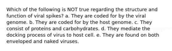 Which of the following is NOT true regarding the structure and function of viral spikes? a. They are coded for by the viral genome. b. They are coded for by the host genome. c. They consist of proteins and carbohydrates. d. They mediate the docking process of virus to host cell. e. They are found on both enveloped and naked viruses.