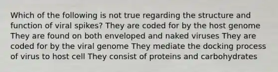 Which of the following is not true regarding the structure and function of viral spikes? They are coded for by the host genome They are found on both enveloped and naked viruses They are coded for by the viral genome They mediate the docking process of virus to host cell They consist of proteins and carbohydrates