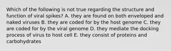 Which of the following is not true regarding the structure and function of viral spikes? A. they are found on both enveloped and naked viruses B. they are coded for by the host genome C. they are coded for by the viral genome D. they mediate the docking process of virus to host cell E. they consist of proteins and carbohydrates