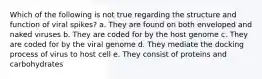 Which of the following is not true regarding the structure and function of viral spikes? a. They are found on both enveloped and naked viruses b. They are coded for by the host genome c. They are coded for by the viral genome d. They mediate the docking process of virus to host cell e. They consist of proteins and carbohydrates