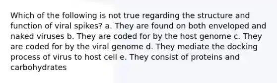 Which of the following is not true regarding the structure and function of viral spikes? a. They are found on both enveloped and naked viruses b. They are coded for by the host genome c. They are coded for by the viral genome d. They mediate the docking process of virus to host cell e. They consist of proteins and carbohydrates