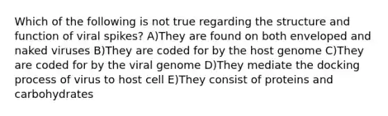 Which of the following is not true regarding the structure and function of viral spikes? A)They are found on both enveloped and naked viruses B)They are coded for by the host genome C)They are coded for by the viral genome D)They mediate the docking process of virus to host cell E)They consist of proteins and carbohydrates