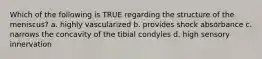 Which of the following is TRUE regarding the structure of the meniscus? a. highly vascularized b. provides shock absorbance c. narrows the concavity of the tibial condyles d. high sensory innervation