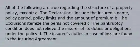 All of the following are true regarding the structure of a property policy, except: a. The Declarations include the insured's name, policy period, policy limits and the amount of premium b. The Exclusions itemize the perils not covered c. The bankruptcy condition does not relieve the insurer of its duties or obligations under the policy d. The insured's duties in case of loss are found in the Insuring Agreement