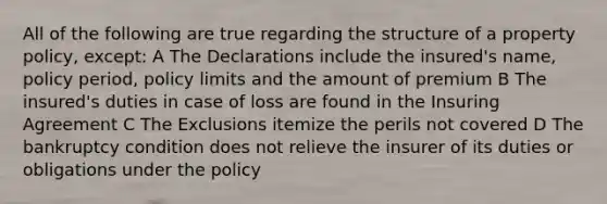 All of the following are true regarding the structure of a property policy, except: A The Declarations include the insured's name, policy period, policy limits and the amount of premium B The insured's duties in case of loss are found in the Insuring Agreement C The Exclusions itemize the perils not covered D The bankruptcy condition does not relieve the insurer of its duties or obligations under the policy