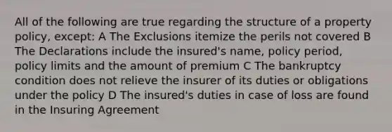 All of the following are true regarding the structure of a property policy, except: A The Exclusions itemize the perils not covered B The Declarations include the insured's name, policy period, policy limits and the amount of premium C The bankruptcy condition does not relieve the insurer of its duties or obligations under the policy D The insured's duties in case of loss are found in the Insuring Agreement