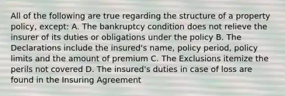 All of the following are true regarding the structure of a property policy, except: A. The bankruptcy condition does not relieve the insurer of its duties or obligations under the policy B. The Declarations include the insured's name, policy period, policy limits and the amount of premium C. The Exclusions itemize the perils not covered D. The insured's duties in case of loss are found in the Insuring Agreement