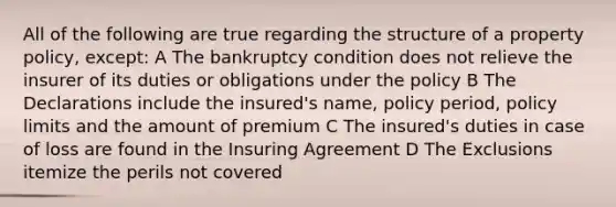 All of the following are true regarding the structure of a property policy, except: A The bankruptcy condition does not relieve the insurer of its duties or obligations under the policy B The Declarations include the insured's name, policy period, policy limits and the amount of premium C The insured's duties in case of loss are found in the Insuring Agreement D The Exclusions itemize the perils not covered