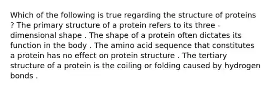 Which of the following is true regarding the structure of proteins ? The primary structure of a protein refers to its three - dimensional shape . The shape of a protein often dictates its function in the body . The amino acid sequence that constitutes a protein has no effect on protein structure . The tertiary structure of a protein is the coiling or folding caused by hydrogen bonds .