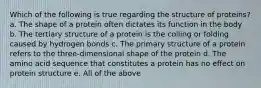 Which of the following is true regarding the structure of proteins? a. The shape of a protein often dictates its function in the body b. The tertiary structure of a protein is the coiling or folding caused by hydrogen bonds c. The primary structure of a protein refers to the three-dimensional shape of the protein d. The amino acid sequence that constitutes a protein has no effect on protein structure e. All of the above