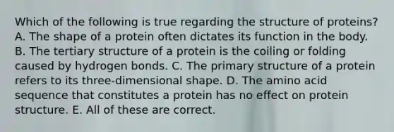 Which of the following is true regarding the structure of proteins? A. The shape of a protein often dictates its function in the body. B. The tertiary structure of a protein is the coiling or folding caused by hydrogen bonds. C. The primary structure of a protein refers to its three-dimensional shape. D. The amino acid sequence that constitutes a protein has no effect on protein structure. E. All of these are correct.