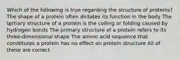 Which of the following is true regarding the structure of proteins? The shape of a protein often dictates its function in the body The tertiary structure of a protein is the coiling or folding caused by hydrogen bonds The primary structure of a protein refers to its three-dimensional shape The amino acid sequence that constitutes a protein has no effect on protein structure All of these are correct