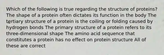 Which of the following is true regarding the structure of proteins? The shape of a protein often dictates its function in the body The tertiary structure of a protein is the coiling or folding caused by hydrogen bonds The primary structure of a protein refers to its three-dimensional shape The amino acid sequence that constitutes a protein has no effect on protein structure All of these are correct