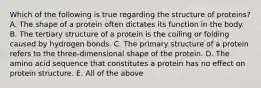 Which of the following is true regarding the structure of proteins? A. The shape of a protein often dictates its function in the body. B. The tertiary structure of a protein is the coiling or folding caused by hydrogen bonds. C. The primary structure of a protein refers to the three-dimensional shape of the protein. D. The amino acid sequence that constitutes a protein has no effect on protein structure. E. All of the above