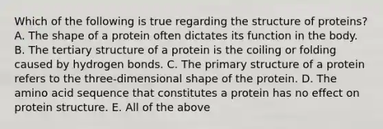 Which of the following is true regarding the structure of proteins? A. The shape of a protein often dictates its function in the body. B. The <a href='https://www.questionai.com/knowledge/kf06vGllnT-tertiary-structure' class='anchor-knowledge'>tertiary structure</a> of a protein is the coiling or folding caused by hydrogen bonds. C. The <a href='https://www.questionai.com/knowledge/knHR7ecP3u-primary-structure' class='anchor-knowledge'>primary structure</a> of a protein refers to the three-dimensional shape of the protein. D. The amino acid sequence that constitutes a protein has no effect on protein structure. E. All of the above