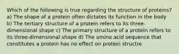 Which of the following is true regarding the structure of proteins? a) The shape of a protein often dictates its function in the body b) The tertiary structure of a protein refers to its three-dimensional shape c) The primary structure of a protein refers to its three-dimensional shape d) The amino acid sequence that constitutes a protein has no effect on protein structre