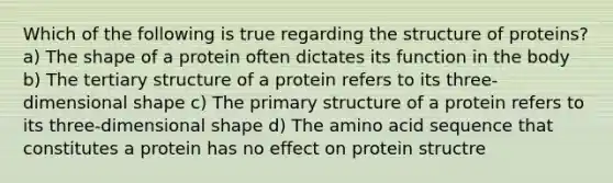 Which of the following is true regarding the structure of proteins? a) The shape of a protein often dictates its function in the body b) The tertiary structure of a protein refers to its three-dimensional shape c) The primary structure of a protein refers to its three-dimensional shape d) The amino acid sequence that constitutes a protein has no effect on protein structre