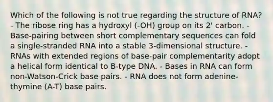 Which of the following is not true regarding the structure of RNA? - The ribose ring has a hydroxyl (-OH) group on its 2' carbon. - Base-pairing between short complementary sequences can fold a single-stranded RNA into a stable 3-dimensional structure. - RNAs with extended regions of base-pair complementarity adopt a helical form identical to B-type DNA. - Bases in RNA can form non-Watson-Crick base pairs. - RNA does not form adenine-thymine (A-T) base pairs.