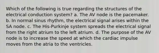 Which of the following is true regarding the structures of the electrical conduction system? a. The AV node is the pacemaker. b. In normal sinus rhythm, the electrical signal arises within the SA node. c. The His-Purkinje system spreads the electrical signal from the right atrium to the left atrium. d. The purpose of the AV node is to increase the speed at which the cardiac impulse moves from the atria to the ventricles.